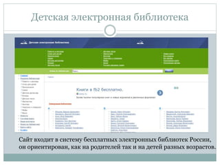 Детская электронная библиотека
Сайт входит в систему бесплатных электронных библиотек России,
он ориентирован, как на родителей так и на детей разных возрастов.
 