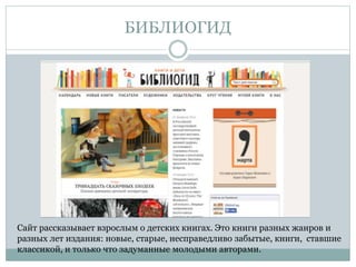 БИБЛИОГИД
Сайт рассказывает взрослым о детских книгах. Это книги разных жанров и
разных лет издания: новые, старые, несправедливо забытые, книги, ставшие
классикой, и только что задуманные молодыми авторами.
 