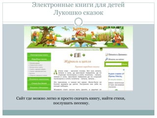 Электронные книги для детей
Лукошко сказок
Сайт где можно легко и просто скачать книгу, найти стихи,
послушать песенку.
 