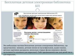 Бесплатная детская электронная библиотека
КП
Эта небольшая частная бесплатная детская электронная библиотека, где
представлены книжки, детские песни из мультфильмов, аудио-сказки,
детские картинки-раскраски, несколько старых флэш-игрушек и флэш-
мультиков (в основном для взрослых). Сайт предназначен как для детей так и
для взрослых.
 