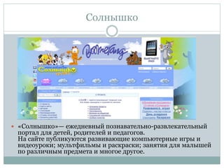 Солнышко
 «Солнышко»— ежедневный познавательно-развлекательный
портал для детей, родителей и педагогов.
На сайте публикуются развивающие компьютерные игры и
видеоуроки; мультфильмы и раскраски; занятия для малышей
по различным предмета и многое другое.
 