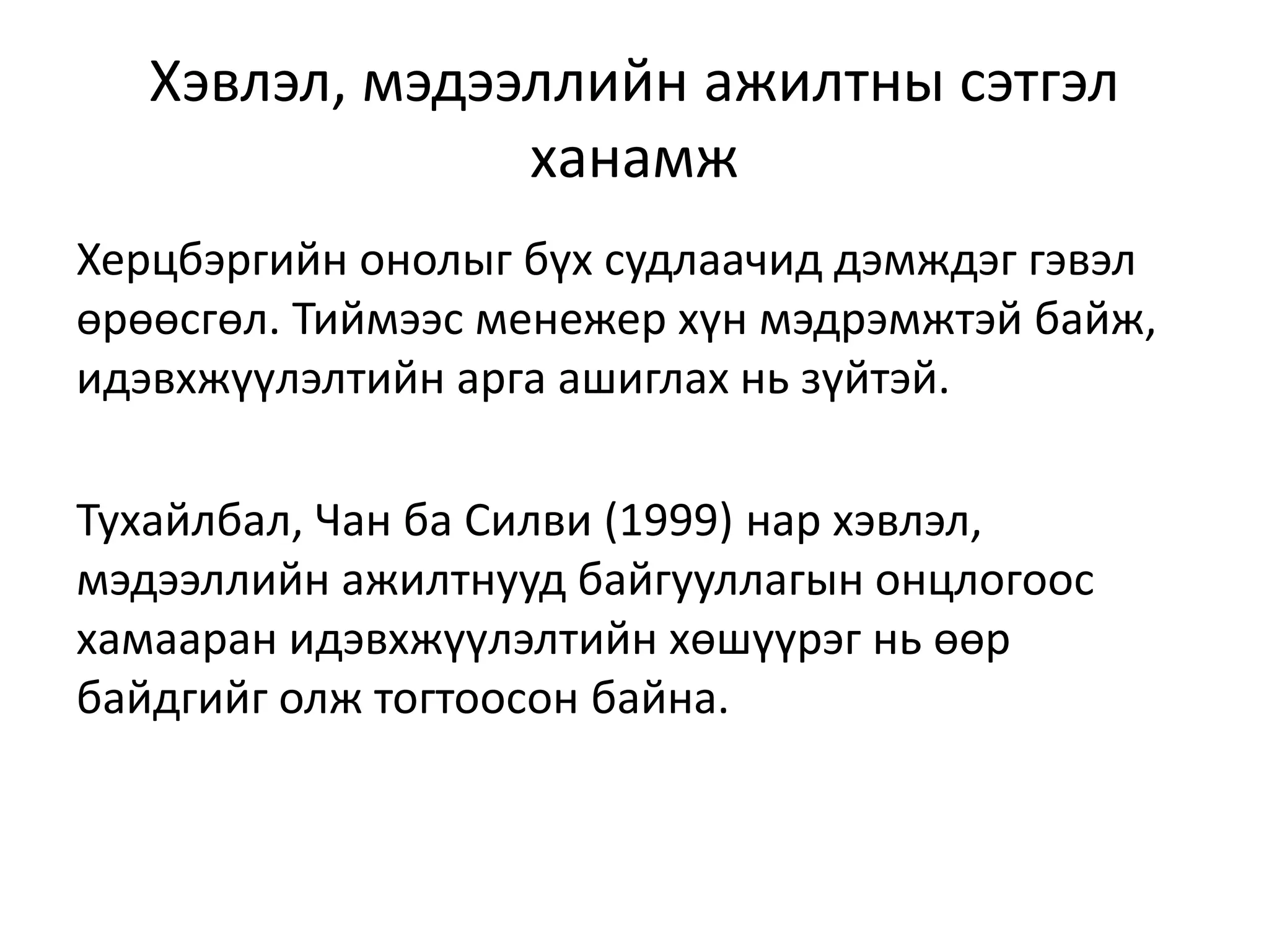 Хэвлэл, мэдээллийн ажилтны сэтгэл
ханамж
Херцбэргийн онолыг бүх судлаачид дэмждэг гэвэл
өрөөсгөл. Тиймээс менежер хүн мэдрэмжтэй байж,
идэвхжүүлэлтийн арга ашиглах нь зүйтэй.
Тухайлбал, Чан ба Силви (1999) нар хэвлэл,
мэдээллийн ажилтнууд байгууллагын онцлогоос
хамааран идэвхжүүлэлтийн хөшүүрэг нь өөр
байдгийг олж тогтоосон байна.
 