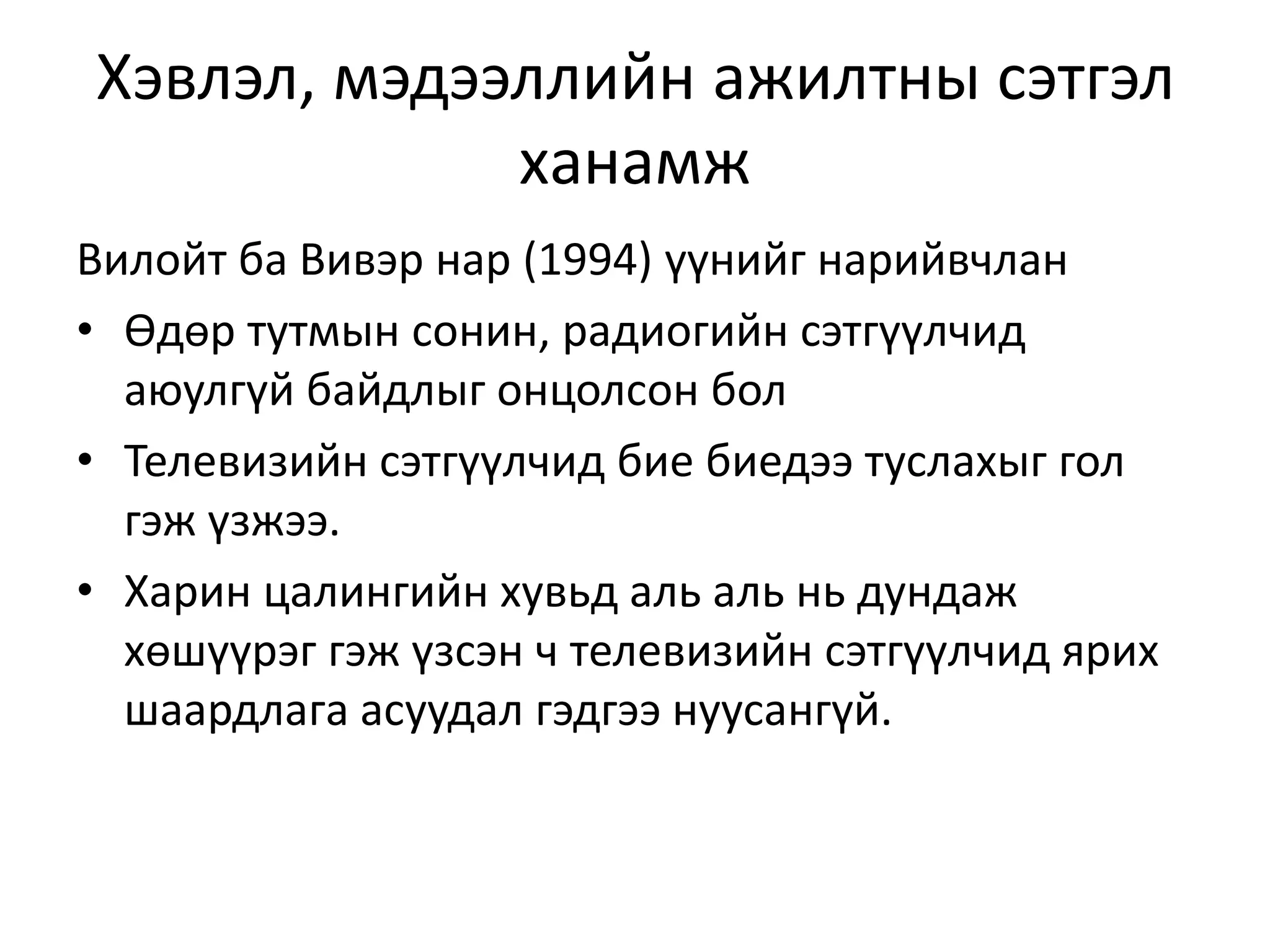 Хэвлэл, мэдээллийн ажилтны сэтгэл
ханамж
Вилойт ба Вивэр нар (1994) үүнийг нарийвчлан
• Өдөр тутмын сонин, радиогийн сэтгүүлчид
аюулгүй байдлыг онцолсон бол
• Телевизийн сэтгүүлчид бие биедээ туслахыг гол
гэж үзжээ.
• Харин цалингийн хувьд аль аль нь дундаж
хөшүүрэг гэж үзсэн ч телевизийн сэтгүүлчид ярих
шаардлага асуудал гэдгээ нуусангүй.
 