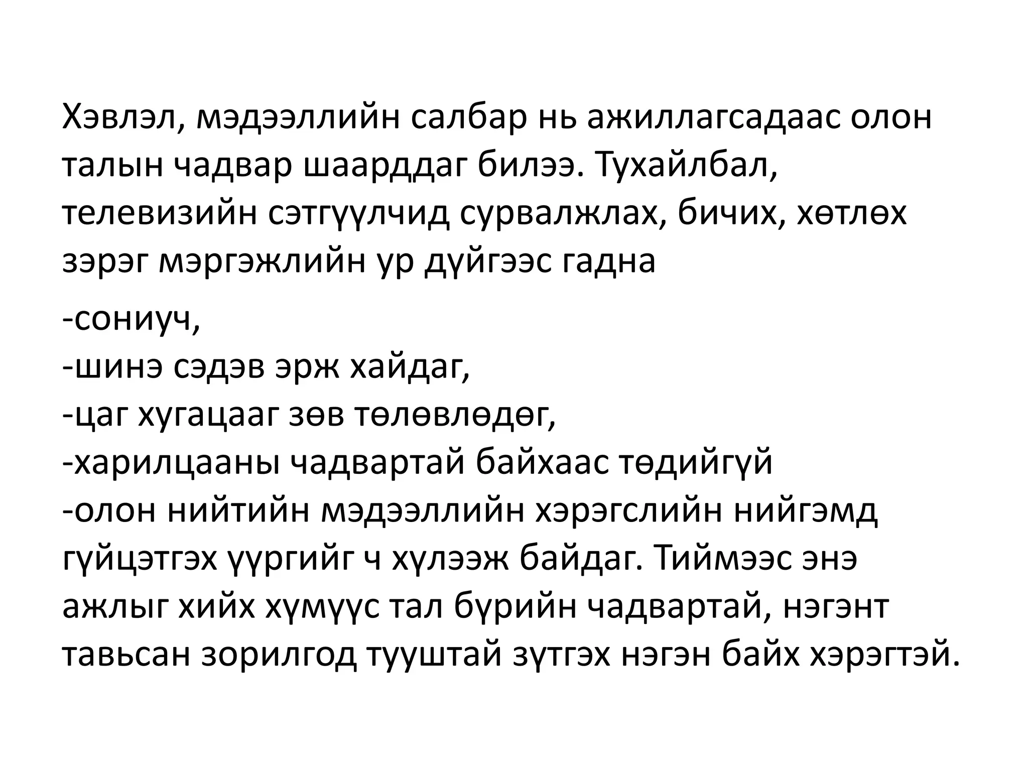 Хэвлэл, мэдээллийн салбар нь ажиллагсадаас олон
талын чадвар шаарддаг билээ. Тухайлбал,
телевизийн сэтгүүлчид сурвалжлах, бичих, хөтлөх
зэрэг мэргэжлийн ур дүйгээс гадна
-сониуч,
-шинэ сэдэв эрж хайдаг,
-цаг хугацааг зөв төлөвлөдөг,
-харилцааны чадвартай байхаас төдийгүй
-олон нийтийн мэдээллийн хэрэгслийн нийгэмд
гүйцэтгэх үүргийг ч хүлээж байдаг. Тиймээс энэ
ажлыг хийх хүмүүс тал бүрийн чадвартай, нэгэнт
тавьсан зорилгод тууштай зүтгэх нэгэн байх хэрэгтэй.
 
