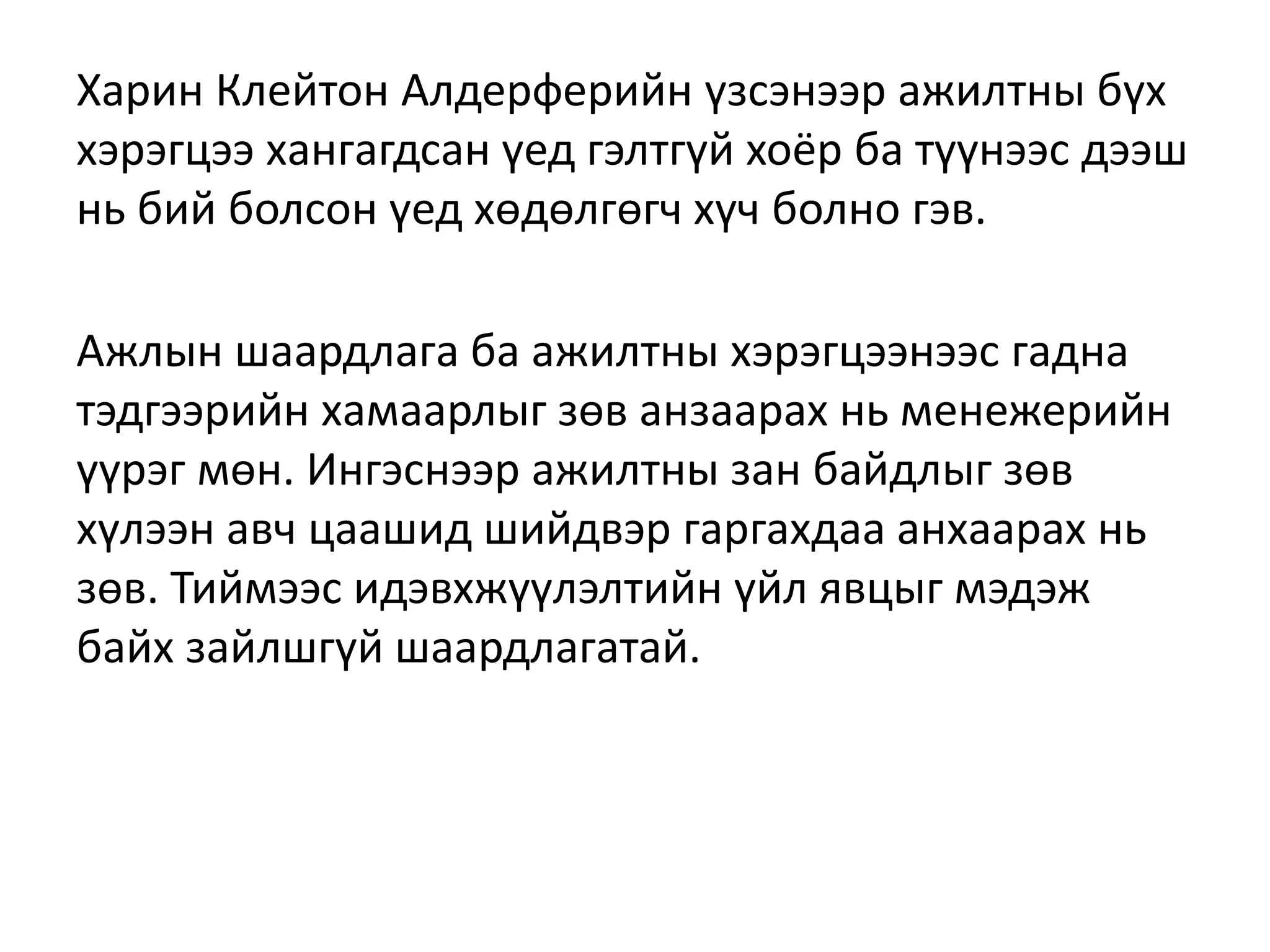 Харин Клейтон Алдерферийн үзсэнээр ажилтны бүх
хэрэгцээ хангагдсан үед гэлтгүй хоёр ба түүнээс дээш
нь бий болсон үед хөдөлгөгч хүч болно гэв.
Ажлын шаардлага ба ажилтны хэрэгцээнээс гадна
тэдгээрийн хамаарлыг зөв анзаарах нь менежерийн
үүрэг мөн. Ингэснээр ажилтны зан байдлыг зөв
хүлээн авч цаашид шийдвэр гаргахдаа анхаарах нь
зөв. Тиймээс идэвхжүүлэлтийн үйл явцыг мэдэж
байх зайлшгүй шаардлагатай.
 