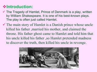 Introduction: 
 The Tragedy of Hamlet, Prince of Denmark is a play, written 
by William Shakespeare. It is one of his best-known plays. 
The play is often just called Hamlet. 
 The main story of Hamlet is a Danish prince whose uncle 
killed his father ,married his mother, and claimed the 
throne. His father ghost came to Hamlet and told him that 
his uncle killed his father ,so Hamlet pretended madness 
to discover the truth, then killed his uncle in revenge. 
 