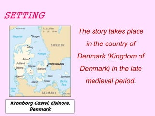 SETTING 
The story takes place 
in the country of 
Denmark (Kingdom of 
Denmark) in the late 
medieval period. 
Kronborg Castel, Elsinore, 
Denmark 
 