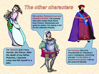 I’m Ophelia and I love 
Hamlet, the Prince. After 
the death of my father, 
Polonius, I become 
crazy and kill myself in a 
lake. 
I’m Polonius, the Lord 
Chamberlain of Claudius’s 
court, a pompous, conniving 
old man. I’m the father of 
Ophelia and Laertes. I die by 
the sword of Hamlet. 
I’m Laertes, Polonius’s son and 
Ophelia’s brother. I’m a young 
man who comes back home 
from France. Passionate and 
quick to action, I’m clearly a foil 
for the reflective Hamlet. 
 