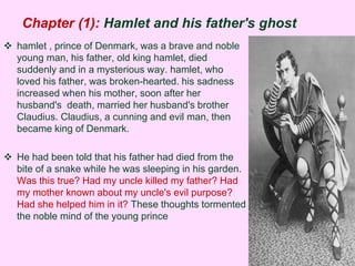 Chapter (1): Hamlet and his father's ghost 
 hamlet , prince of Denmark, was a brave and noble 
young man, his father, old king hamlet, died 
suddenly and in a mysterious way. hamlet, who 
loved his father, was broken-hearted. his sadness 
increased when his mother, soon after her 
husband's death, married her husband's brother 
Claudius. Claudius, a cunning and evil man, then 
became king of Denmark. 
 He had been told that his father had died from the 
bite of a snake while he was sleeping in his garden. 
Was this true? Had my uncle killed my father? Had 
my mother known about my uncle's evil purpose? 
Had she helped him in it? These thoughts tormented 
the noble mind of the young prince 
 