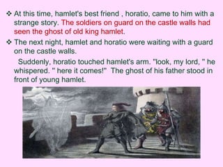  At this time, hamlet's best friend , horatio, came to him with a 
strange story. The soldiers on guard on the castle walls had 
seen the ghost of old king hamlet. 
 The next night, hamlet and horatio were waiting with a guard 
on the castle walls. 
Suddenly, horatio touched hamlet's arm. ''look, my lord, '' he 
whispered. '' here it comes!'' The ghost of his father stood in 
front of young hamlet. 
 