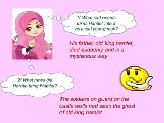 1/ What sad events 
turns Hamlet into a 
very sad young man? 
His father, old king hamlet, 
died suddenly and in a 
mysterious way 
2/ What news did 
Horatio bring Hamlet? 
The soldiers on guard on the 
castle walls had seen the ghost 
of old king hamlet 
 