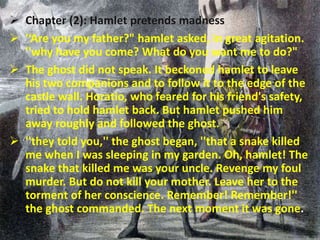  Chapter (2): Hamlet pretends madness 
 '‘Are you my father?" hamlet asked, in great agitation. 
''why have you come? What do you want me to do?" 
 The ghost did not speak. It beckoned hamlet to leave 
his two companions and to follow it to the edge of the 
castle wall. Horatio, who feared for his friend's safety, 
tried to hold hamlet back. But hamlet pushed him 
away roughly and followed the ghost. 
 ''they told you,'' the ghost began, ''that a snake killed 
me when I was sleeping in my garden. Oh, hamlet! The 
snake that killed me was your uncle. Revenge my foul 
murder. But do not kill your mother. Leave her to the 
torment of her conscience. Remember! Remember!'' 
the ghost commanded. The next moment it was gone. 
 