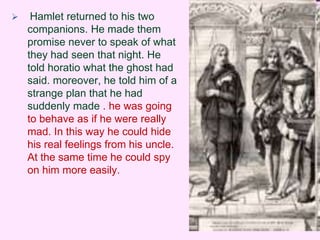  Hamlet returned to his two 
companions. He made them 
promise never to speak of what 
they had seen that night. He 
told horatio what the ghost had 
said. moreover, he told him of a 
strange plan that he had 
suddenly made . he was going 
to behave as if he were really 
mad. In this way he could hide 
his real feelings from his uncle. 
At the same time he could spy 
on him more easily. 
 