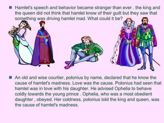  Hamlet's speech and behavior became stranger than ever . the king and 
the queen did not think that hamlet know of their guilt but they saw that 
something was driving hamlet mad. What could it be? 
 An old and wise courtier, polonius by name, declared that he know the 
cause of hamlet's madness. Love was the cause. Polonius had seen that 
hamlet was in love with his daughter. He advised Ophelia to behave 
coldly towards the young prince . Ophelia, who was a most obedient 
daughter , obeyed. Her coldness, polonius told the king and queen, was 
the cause of hamlet's madness. 
 