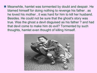  Meanwhile, hamlet was tormented by doubt and despair. He 
blamed himself for doing nothing to revenge his father . as 
he loved his mother , it was hard for him to kill her husband. 
Besides. He could not be sure that the ghost's story was 
true. Was the ghost a devil disguised as his father ? and had 
that devil come to make him do evil? Tormented by such 
thoughts, hamlet even thought of killing himself. 
 