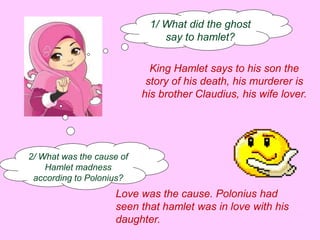 1/ What did the ghost 
say to hamlet? 
King Hamlet says to his son the 
story of his death, his murderer is 
his brother Claudius, his wife lover. 
2/ What was the cause of 
Hamlet madness 
according to Polonius? 
Love was the cause. Polonius had 
seen that hamlet was in love with his 
daughter. 
 