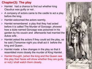 Chapter(3): The play 
 Hamlet had a chance to find out whether king 
Claudius was guilty or not . 
 A company of actors came to the castle to act a play 
before the king. 
 Hamlet welcomed the actors warmly. 
 Hamlet remembered a play that they had acted 
before it is called The Murder of Gonzago ,showed 
how a duke named Gonzago was poisoned in his 
garden by his cousin and afterwards had married the 
dukes wife . 
 Hamlet asked the actors if they could act the play, so 
he said (Tomorrow night you shall act it before the 
king and Queen . 
 Hamlet made a few changes in the play so that it 
resembled more closely the murder of King Hamlet . 
 Hamlet thought ,(when the king and the Queen see 
this play their faces will show whether they are guilty 
or not),I shall watch them closely. 
 