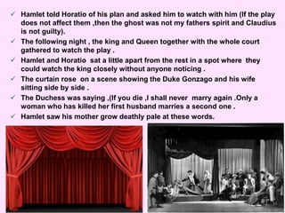 Hamlet told Horatio of his plan and asked him to watch with him (If the play 
does not affect them ,then the ghost was not my fathers spirit and Claudius 
is not guilty). 
 The following night , the king and Queen together with the whole court 
gathered to watch the play . 
 Hamlet and Horatio sat a little apart from the rest in a spot where they 
could watch the king closely without anyone noticing . 
 The curtain rose on a scene showing the Duke Gonzago and his wife 
sitting side by side . 
 The Duchess was saying ,(If you die ,I shall never marry again .Only a 
woman who has killed her first husband marries a second one . 
 Hamlet saw his mother grow deathly pale at these words. 
 