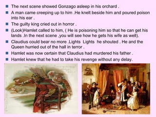  The next scene showed Gonzago asleep in his orchard . 
 A man came creeping up to him .He knelt beside him and poured poison 
into his ear . 
 The guilty king cried out in horror . 
 (Look)Hamlet called to him, ( He is poisoning him so that he can get his 
lands .In the next scene ,you will see how he gets his wife as well). 
 Claudius could bear no more .Lights Lights he shouted . He and the 
Queen hurried out of the hall in terror . 
 Hamlet was now certain that Claudius had murdered his father . 
 Hamlet knew that he had to take his revenge without any delay. 
 