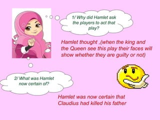 1/ Why did Hamlet ask 
the players to act that 
play? 
Hamlet thought ,(when the king and 
the Queen see this play their faces will 
show whether they are guilty or not) 
2/ What was Hamlet 
now certain of? 
Hamlet was now certain that 
Claudius had killed his father 
 