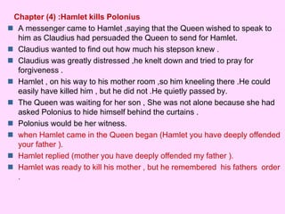 Chapter (4) :Hamlet kills Polonius 
 A messenger came to Hamlet ,saying that the Queen wished to speak to 
him as Claudius had persuaded the Queen to send for Hamlet. 
 Claudius wanted to find out how much his stepson knew . 
 Claudius was greatly distressed ,he knelt down and tried to pray for 
forgiveness . 
 Hamlet , on his way to his mother room ,so him kneeling there .He could 
easily have killed him , but he did not .He quietly passed by. 
 The Queen was waiting for her son , She was not alone because she had 
asked Polonius to hide himself behind the curtains . 
 Polonius would be her witness. 
 when Hamlet came in the Queen began (Hamlet you have deeply offended 
your father ). 
 Hamlet replied (mother you have deeply offended my father ). 
 Hamlet was ready to kill his mother , but he remembered his fathers order 
. 
 