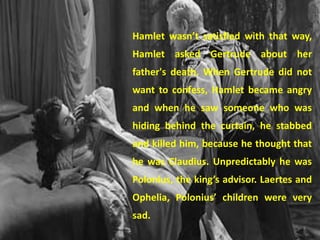 Hamlet wasn’t satisfied with that way, 
Hamlet asked Gertrude about her 
father's death. When Gertrude did not 
want to confess, Hamlet became angry 
and when he saw someone who was 
hiding behind the curtain, he stabbed 
and killed him, because he thought that 
he was Claudius. Unpredictably he was 
Polonius, the king’s advisor. Laertes and 
Ophelia, Polonius’ children were very 
sad. 
 