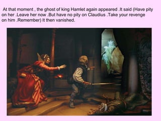 At that moment , the ghost of king Hamlet again appeared .It said (Have pity 
on her .Leave her now .But have no pity on Claudius .Take your revenge 
on him .Remember) It then vanished. 
 