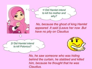 1/ Did Hamlet intend 
to kill his mother and 
why? 
No, because the ghost of king Hamlet 
appeared .It said (Leave her now .But 
have no pity on Claudius 
2/ Did Hamlet intend 
to kill Polonius? 
No, he saw someone who was hiding 
behind the curtain, he stabbed and killed 
him, because he thought that he was 
Claudius. 
 