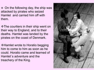  On the following day, the ship was 
attacked by pirates who seized 
Hamlet and carried him off with 
them. 
The courtiers in their ship went on 
their way to England, and to their 
deaths. Hamlet was landed by the 
pirates on the coast of Denmark. 
Hamlet wrote to Horatio begging 
him to come to him as soon as he 
could. Horatio came and learned of 
Hamlet`s adventure and the 
treachery of the King. 
 