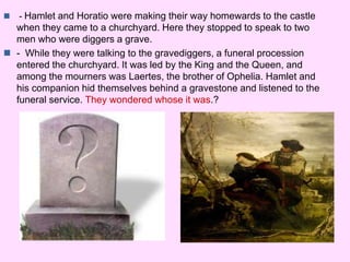  - Hamlet and Horatio were making their way homewards to the castle 
when they came to a churchyard. Here they stopped to speak to two 
men who were diggers a grave. 
 - While they were talking to the gravediggers, a funeral procession 
entered the churchyard. It was led by the King and the Queen, and 
among the mourners was Laertes, the brother of Ophelia. Hamlet and 
his companion hid themselves behind a gravestone and listened to the 
funeral service. They wondered whose it was.? 
 