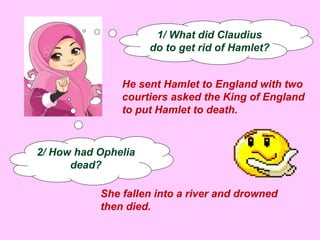 1/ What did Claudius 
do to get rid of Hamlet? 
He sent Hamlet to England with two 
courtiers asked the King of England 
to put Hamlet to death. 
2/ How had Ophelia 
dead? 
She fallen into a river and drowned 
then died. 
 