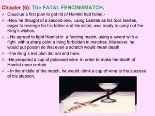 Chapter (6): The FATAL FENCINGMATCH. 
 Claudius`s first plan to get rid of Hamlet had failed.- 
 -Now he thought of a second one, using Laertes as his tool. laertes, 
eager to revenge for his father and his sister, was ready to carry out the 
King`s wishes. 
 - He agreed to fight Hamlet in a fencing match, using a sword with a 
fight with a sharp point a thing forbidden in matches .Moreover, he 
would put poison so that even a scratch would mean death. 
 -The King`s evil plan did not end here. 
 -He prepared a cup of poisoned wine in order to make the death of 
Hamlet more certain . 
 - In the middle of the match, he would drink a cup of wine to the success 
of his stepson. 
 