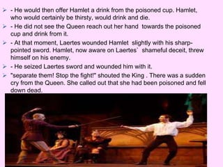  - He would then offer Hamlet a drink from the poisoned cup. Hamlet, 
who would certainly be thirsty, would drink and die. 
 - He did not see the Queen reach out her hand towards the poisoned 
cup and drink from it. 
 - At that moment, Laertes wounded Hamlet slightly with his sharp-pointed 
sword. Hamlet, now aware on Laertes` shameful deceit, threw 
himself on his enemy. 
 - He seized Laertes sword and wounded him with it. 
 "separate them! Stop the fight!" shouted the King . There was a sudden 
cry from the Queen. She called out that she had been poisoned and fell 
down dead. 
 