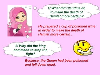 1/ What did Claudius do 
to make the death of 
Hamlet more certain? 
He prepared a cup of poisoned wine 
in order to make the death of 
Hamlet more certain . 
2/ Why did the king 
command to stop the 
fight? 
Because, the Queen had been poisoned 
and fell down dead. 
 