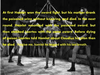 At first Hamlet won the sword fight, but his mother drank 
the poisoned wine without knowing, and died. In the next 
round, Hamlet wounded with the poisoned sword, but 
then stabbed Laertes with the same sword. Before dying 
of poison Laertes told Hamlet about Claudius his plan then 
he died. . Forgive me, hamlet he begged with his last breath. 
 