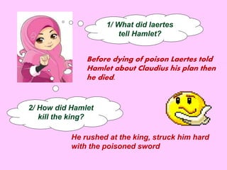 1/ What did laertes 
tell Hamlet? 
Before dying of poison Laertes told 
Hamlet about Claudius his plan then 
he died. 
2/ How did Hamlet 
kill the king? 
He rushed at the king, struck him hard 
with the poisoned sword 
 