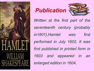 Publication 
Written at the first part of the 
seventeenth century (probably 
in1601),Hamlet was first 
performed in July 1602. It was 
first published in printed form in 
1603 and appeared in an 
enlarged edition in 1604. 
 