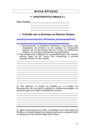 ΦΥΛΛΑ ΕΡΓΑΣΙΑΣ
1η
ΔΡΑΣΤΗΡΙΟΤΗΤΑ (ΟΜΑΔΑ Α΄)
Μέλη Ομάδας:________________________________
________________________________
________________________________
________________________________
• Η Ελλάδα πριν το ξέσπασμα του Μεγάλου Πολέμου
www.fhw.gr/chronos/12/gr/1833_1897/domestic_policy/language/04.html
και www.fhw.gr/chronos/13/gr/foreign_policy/institutions/03.html
 Πληκτρολογήστε τις παραπάνω διευθύνσεις. Συγκεντρώστε όσες
πληροφορίες σας δίνονται, σε ένα έγγραφο του επεξεργαστή
κειμένου, για τον όρο Μεγάλη Ιδέα και το τέλος των Βαλκανικών
πολέμων. Στη συνέχεια επεξεργαστείτε τις παρατηρήσεις:
1) Ποια απήχηση είχε η ιδεολογία του «μεγαλοϊδεατισμού» στην ελληνική
κοινωνία αρχές του 20ου
αιώνα; Πώς επηρεάστηκε η ελληνική
εξωτερική πολιτική την ίδια περίοδο;
___________________________________________________________
___________________________________________________________
___________________________________________________________
___________________________________________________________
___________________________________________________________
___________________________________________________________
___________________________________________________________
___________________________________________________________
___________________________________________________________
___________________________________________________________
___________________________________________________________
2) Πώς ορίζονται τα σύνορα της Ελλάδας με τη συνθήκη του
Βουκουρεστίου; Με ποιο τρόπο επηρεάζεται η «ανθρωπογεωγραφία» του
ελληνικού χώρου με τη λήξη των Βαλκανικών πολέμων;
___________________________________________________________
___________________________________________________________
___________________________________________________________
___________________________________________________________
___________________________________________________________
___________________________________________________________
___________________________________________________________
3) Αφού προηγουμένως εκτυπωθεί, να σχεδιαστεί στον λευκό χάρτη της
Ελλάδας η συνοριακή γραμμή του ελληνικού κράτους και να χρωματιστούν
οι περιοχές με τα νέα ελληνικά εδάφη (Νέες Χώρες).
12
 