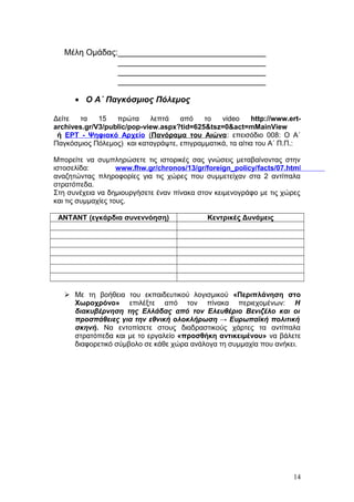 Μέλη Ομάδας:________________________________
________________________________
________________________________
________________________________
• Ο Α΄ Παγκόσμιος Πόλεμος
Δείτε τα 15 πρώτα λεπτά από το video http://www.ert-
archives.gr/V3/public/pop-view.aspx?tid=625&tsz=0&act=mMainView
ή ΕΡΤ - Ψηφιακό Αρχείο (Πανόραμα του Αιώνα: επεισόδιο 008: Ο Α΄
Παγκόσμιος Πόλεμος) και καταγράψτε, επιγραμματικά, τα αίτια του Α΄ Π.Π.:
Μπορείτε να συμπληρώσετε τις ιστορικές σας γνώσεις μεταβαίνοντας στην
ιστοσελίδα: www.fhw.gr/chronos/13/gr/foreign_policy/facts/07.html
αναζητώντας πληροφορίες για τις χώρες που συμμετείχαν στα 2 αντίπαλα
στρατόπεδα.
Στη συνέχεια να δημιουργήσετε έναν πίνακα στον κειμενογράφο με τις χώρες
και τις συμμαχίες τους.
ΑΝΤΑΝΤ (εγκάρδια συνεννόηση) Κεντρικές Δυνάμεις
 Με τη βοήθεια του εκπαιδευτικού λογισμικού «Περιπλάνηση στο
Χωροχρόνο» επιλέξτε από τον πίνακα περιεχομένων: Η
διακυβέρνηση της Ελλάδας από τον Ελευθέριο Βενιζέλο και οι
προσπάθειες για την εθνική ολοκλήρωση → Ευρωπαϊκή πολιτική
σκηνή. Να εντοπίσετε στους διαδραστικούς χάρτες τα αντίπαλα
στρατόπεδα και με το εργαλείο «προσθήκη αντικειμένου» να βάλετε
διαφορετικό σύμβολο σε κάθε χώρα ανάλογα τη συμμαχία που ανήκει.
14
 