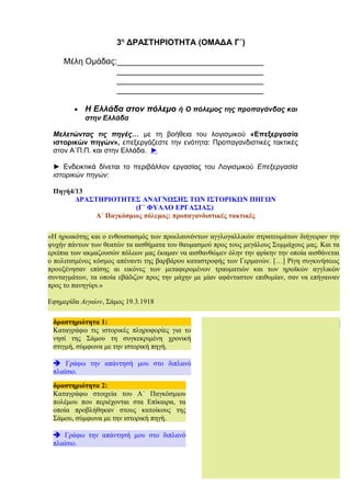 3η
ΔΡΑΣΤΗΡΙΟΤΗΤΑ (ΟΜΑΔΑ Γ΄)
Μέλη Ομάδας:________________________________
________________________________
________________________________
________________________________
• Η Ελλάδα στον πόλεμο ή Ο πόλεμος της προπαγάνδας και
στην Ελλάδα
Μελετώντας τις πηγές… με τη βοήθεια του λογισμικού «Επεξεργασία
ιστορικών πηγών», επεξεργάζεστε την ενότητα: Προπαγανδιστικές τακτικές
στον Α΄Π.Π. και στην Ελλάδα. ►
► Ενδεικτικά δίνεται το περιβάλλον εργασίας του Λογισμικού Επεξεργασία
ιστορικών πηγών:
Πηγή4/13
ΔΡΑΣΤΗΡΙΟΤΗΤΕΣ ΑΝΑΓΝΩΣΗΣ ΤΩΝ ΙΣΤΟΡΙΚΩΝ ΠΗΓΩΝ
(Γ΄ ΦΥΛΛΟ ΕΡΓΑΣΙΑΣ)
Α΄ Παγκόσμιος πόλεμος: προπαγανδιστικές τακτικές
ΠΗΓΗ: 4
15
δραστηριότητα 2:
Καταγράφω στοιχεία του Α΄ Παγκόσμιου
πολέμου που περιέχονται στα Επίκαιρα, τα
οποία προβλήθηκαν στους κατοίκους της
Σάμου, σύμφωνα με την ιστορική πηγή.
è Γράφω την απάντησή μου στο διπλανό
πλαίσιο.
«Η ηρωικότης και ο ενθουσιασμός των προελαυνόντων αγγλογαλλικών στρατευμάτων διήγειραν την
ψυχήν πάντων των θεατών τα αισθήματα του θαυμασμού προς τους μεγάλους Συμμάχους μας. Και τα
ερείπια των ακμαζουσών πόλεων μας έκαμαν να αισθανθώμεν όλην την φρίκην την οποία αισθάνεται
ο πολιτισμένος κόσμος απέναντι της βαρβάρου καταστροφής των Γερμανών. […] Ρίγη συγκινήσεως
προυξένησαν επίσης αι εικόνες των μεταφερομένων τραυματιών και των ηρωϊκών αγγλικών
συνταγμάτων, τα οποία εβάδιζον προς την μάχην με μίαν αφάνταστον επιθυμίαν, σαν να επήγαιναν
προς το πανηγύρι.»
Eφημερίδα Αιγαίον, Σάμος 19.3.1918
4δραστηριότητα 1:
Καταγράφω τις ιστορικές πληροφορίες για το
νησί της Σάμου τη συγκεκριμένη χρονική
στιγμή, σύμφωνα με την ιστορική πηγή.
è Γράφω την απάντησή μου στο διπλανό
πλαίσιο.
 