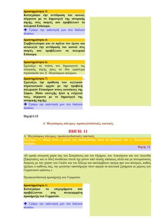 Πηγή11/13
Α΄ Παγκόσμιος πόλεμος: προπαγανδιστικές τακτικές
ΠΗΓΗ: 11
16
Α΄ Παγκόσμιος πόλεμος: προπαγανδιστικές τακτικές
Ερώτημα 1ο
: Ποιος είναι ο ρόλος της προπαγάνδας κατά τη διάρκεια του Α΄ Παγκόσμιου
πολέμου;
Πηγή: 11
«Η ωραία ιστορική χώρα σας του Σωκράτους και του Ομήρου, του Λυκούργου και του Λεωνίδα
[Σπαρτιάτες και οι δύο] συνδέεται στενά όχι μόνον από υλικής απόψεως αλλά και με πνευματικούς
δεσμούς με την χώραν του Γκαίτε και του Σίλλερ και απελάμβανεν ακόμη προ του πολέμου, καθώς
ηξεύρει ο καθένας σας, την μεγίστην υποστήριξην όσον αφορά τα πολιτικά ζητήματα εκ μέρους του
Γερμανικού κράτους.»
Προπαγανδιστική προκήρυξη των Γερμανών
11
δραστηριότητα 1:
Καταγράφω τα επιχειρήματα που
προβάλλονται στη συγκεκριμένη
προκήρυξη των Γερμανών.
è Γράφω την απάντησή μου στο διπλανό
πλαίσιο.
δραστηριότητα 4:
Συμβουλεύομαι και το σχόλιο του έργου και
αιτιολογώ την αντίδραση του κοινού στις
σκηνές που προβάλλουν τα πολεμικά
Επίκαιρα.
δραστηριότητα 3:
Καταγράφω την αντίδραση του κοινού,
σύμφωνα με το δημιουργό της ιστορικής
πηγής, στις σκηνές που προβάλλουν τα
πολεμικά Επίκαιρα.
è Γράφω την απάντησή μου στο διπλανό
πλαίσιο.
δραστηριότητα 6:
Σχολιάζω τη στάση του δημιουργού της
ιστορικής πηγής προς τα δύο εμπόλεμα
στρατόπεδα του Α΄ Παγκόσμιου πολέμου.
è Γράφω την απάντησή μου στο διπλανό
δραστηριότητα 7:
Σχολιάζω την πρόθεση των αγγλικών
στρατιωτικών αρχών με την προβολή
πολεμικών Επικαίρων στους κατοίκους της
Σάμου. Πόσο επιτυχής ήταν η ενέργειά
τους, σύμφωνα με το δημιουργό της
ιστορικής πηγής;
è Γράφω την απάντησή μου στο διπλανό
πλαίσιο.
 