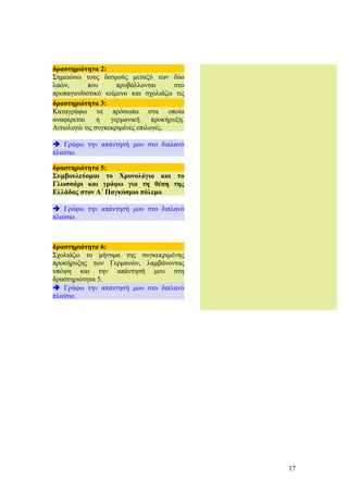 17
δραστηριότητα 5:
Συμβουλεύομαι το Χρονολόγιο και το
Γλωσσάρι και γράφω για τη θέση της
Ελλάδας στον Α΄ Παγκόσμιο πόλεμο.
è Γράφω την απάντησή μου στο διπλανό
πλαίσιο.
δραστηριότητα 6:
Σχολιάζω το μήνυμα της συγκεκριμένης
προκήρυξης των Γερμανών, λαμβάνοντας
υπόψη και την απάντησή μου στη
δραστηριότητα 5.
è Γράφω την απάντησή μου στο διπλανό
πλαίσιο.
δραστηριότητα 2:
Σημειώνω τους δεσμούς μεταξύ των δύο
λαών, που προβάλλονται στο
προπαγανδιστικό κείμενο και σχολιάζω τις
συγκεκριμένες επιλογές.
è Γράφω την απάντησή μου στο διπλανό
πλαίσιο.
δραστηριότητα 3:
Καταγράφω τα πρόσωπα στα οποία
αναφέρεται η γερμανική προκήρυξη.
Αιτιολογώ τις συγκεκριμένες επιλογές.
è Γράφω την απάντησή μου στο διπλανό
πλαίσιο.
 