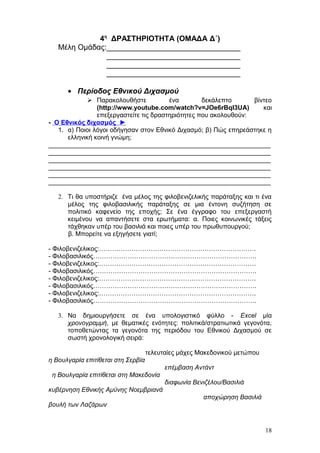 4η
ΔΡΑΣΤΗΡΙΟΤΗΤΑ (ΟΜΑΔΑ Δ΄)
Μέλη Ομάδας:________________________________
________________________________
________________________________
________________________________
• Περίοδος Εθνικού Διχασμού
 Παρακολουθήστε ένα δεκάλεπτο βίντεο
(http://www.youtube.com/watch?v=JOe6rBql3UA) και
επεξεργαστείτε τις δραστηριότητες που ακολουθούν:
- Ο Εθνικός διχασμός ►
1. α) Ποιοι λόγοι οδήγησαν στον Εθνικό Διχασμό; β) Πώς επηρεάστηκε η
ελληνική κοινή γνώμη;
______________________________________________________________
______________________________________________________________
______________________________________________________________
______________________________________________________________
______________________________________________________________
______________________________________________________________
2. Τι θα υποστήριζε ένα μέλος της φιλοβενιζελικής παράταξης και τι ένα
μέλος της φιλοβασιλικής παράταξης σε μια έντονη συζήτηση σε
πολιτικό καφενείο της εποχής; Σε ένα έγγραφο του επεξεργαστή
κειμένου να απαντήσετε στα ερωτήματα: α. Ποιες κοινωνικές τάξεις
τάχθηκαν υπέρ του βασιλιά και ποιες υπέρ του πρωθυπουργού;
β. Μπορείτε να εξηγήσετε γιατί;
- Φιλοβενιζελικος:……………………………………………………………….
- Φιλοβασιλικός………………………………………………………………….
- Φιλοβενιζελικος:……………………………………………………………….
- Φιλοβασιλικός………………………………………………………………….
- Φιλοβενιζελικος:……………………………………………………………….
- Φιλοβασιλικός………………………………………………………………….
- Φιλοβενιζελικος:……………………………………………………………….
- Φιλοβασιλικός………………………………………………………………….
3. Να δημιουργήσετε σε ένα υπολογιστικό φύλλο - Excel μία
χρονογραμμή, με θεματικές ενότητες: πολιτικά/στρατιωτικά γεγονότα,
τοποθετώντας τα γεγονότα της περιόδου του Εθνικού Διχασμού σε
σωστή χρονολογική σειρά:
τελευταίες μάχες Μακεδονικού μετώπου
η Βουλγαρία επιτίθεται στη Σερβία
επέμβαση Αντάντ
η Βουλγαρία επιτίθεται στη Μακεδονία
διαφωνία Βενιζέλου/Βασιλιά
κυβέρνηση Εθνικής Αμύνης Νοεμβριανά
αποχώρηση Βασιλιά
βουλή των Λαζάρων
18
 