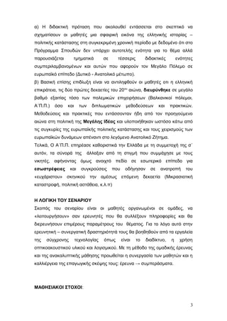 α) Η διδακτική πρόταση που ακολουθεί εντάσσεται στο σκεπτικό να
σχηματίσουν οι μαθητές μια σφαιρική εικόνα της ελληνικής ιστορίας –
πολιτικής κατάστασης στη συγκεκριμένη χρονική περίοδο με δεδομένο ότι στο
Πρόγραμμα Σπουδών δεν υπάρχει αυτοτελής ενότητα για το θέμα αλλά
παρουσιάζεται τμηματικά σε τέσσερις διδακτικές ενότητες
συμπεριλαμβανομένων και αυτών που αφορούν τον Μεγάλο Πόλεμο σε
ευρωπαϊκό επίπεδο (Δυτικό - Ανατολικό μέτωπο).
β) Βασική επίσης επιδίωξη είναι να αντιληφθούν οι μαθητές οτι η ελληνική
επικράτεια, τις δύο πρώτες δεκαετίες του 20ου
αιώνα, διευρύνθηκε σε μεγάλο
βαθμό εξαιτίας τόσο των πολεμικών επιχειρήσεων (Βαλκανικοί πόλεμοι,
Α΄Π.Π.) όσο και των διπλωματικών μεθοδεύσεων και πρακτικών.
Μεθοδεύσεις και πρακτικές που εντάσσονταν ήδη από τον προηγούμενο
αιώνα στη πολιτική της Μεγάλης Ιδέας και υλοποιήθηκαν ωστόσο κάτω από
τις συγκυρίες της ευρωπαϊκής πολιτικής κατάστασης και τους χειρισμούς των
ευρωπαϊκών δυνάμεων απέναντι στο λεγόμενο Ανατολικό Ζήτημα.
Τελικά, Ο Α΄Π.Π. επηρέασε καθοριστικά την Ελλάδα με τη συμμετοχή της σ΄
αυτόν, τα σύνορά της άλλαξαν από τη στιγμή που συμμάχησε με τους
νικητές, αφήνοντας όμως ανοιχτό πεδίο σε εσωτερικό επίπεδο για
εσωστρέφειες και συγκρούσεις που οδήγησαν σε ανατροπή του
«ευχάριστου» σκηνικού την αμέσως επόμενη δεκαετία (Μικρασιατική
καταστροφή, πολιτική αστάθεια, κ.λ.π)
Η ΛΟΓΙΚΗ ΤΟΥ ΣΕΝΑΡΙΟΥ
Σκοπός του σεναρίου είναι οι μαθητές οργανωμένοι σε ομάδες, να
«λειτουργήσουν» σαν ερευνητές που θα συλλέξουν πληροφορίες και θα
διερευνήσουν επιμέρους παραμέτρους του θέματος. Για το λόγο αυτό στην
ερευνητική – συνεργατική δραστηριότητά τους θα βοηθηθούν από τα εργαλεία
της σύγχρονης τεχνολογίας όπως είναι το διαδίκτυο, η χρήση
οπτικοακουστικού υλικού και λογισμικού. Με τη μέθοδο της ομαδικής έρευνας
και της ανακαλυπτικής μάθησης προωθείται η συνεργασία των μαθητών και η
καλλιέργεια της επαγωγικής σκέψης τους: έρευνα → συμπεράσματα.
ΜΑΘΗΣΙΑΚΟΙ ΣΤΟΧΟΙ:
3
 