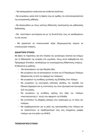 - Να καλλιεργήσουν αναλυτική και συνθετική ικανότητα.
- Να εκτιμήσουν μέσα από τη δράση τους σε ομάδες την αποτελεσματικότητα
της συνεργατικής μάθησης.
- Να εξοικειωθούν με νέους τρόπους διδακτικής προσέγγισης και μαθησιακής
διαδικασίας.
- Να αναπτύξουν αυτενέργεια και με τις δυνατότητές τους να οικοδομήσουν
τη νέα γνώση.
- Να εργαστούν σε επικοινωνιακό κλίμα (δημιουργώντας κείμενο σε
επικοινωνιακό πλαίσιο).
ΔΙΔΑΚΤΙΚΟΙ ΣΤΟΧΟΙ:
Με βάση τα παραπάνω και στα πλαίσια του γενικότερου σκοπού και στόχων
για τη διδασκαλία της ιστορίας στο γυμνάσιο, όπως αυτοί καθορίζονται στο
Πρόγραμμα Σπουδών, καταλήγουμε σε συγκεκριμένους διδακτικούς στόχους:
Επιδιώκεται οι μαθητές:
- Να κατανοήσουν τον όρο Μεγάλη Ιδέα.
- Να γνωρίσουν και να κατανοήσουν τα αίτια του Α΄Παγκόσμιου Πολέμου
(διακρίνοντάς τα από την αφορμή του πολέμου)
- Να γνωρίσουν τις συνθήκες εμπλοκής της Ελλάδας στον πόλεμο
- Να γνωρίσουν τις εσωτερικές ελληνικές εξελίξεις την περίοδο του
Εθνικού Διχασμού και τις επιπτώσεις του στην εξωτερική και εσωτερική
ζωή της χώρας.
- Να γνωρίσουν τις συνθήκες ειρήνης στη λήξη του πολέμου
επικεντρώνοντας σ’ αυτές που αφορούν την Ελλάδα.
- Να εντοπίσουν τις εδαφικές αλλαγές που προέκυψαν με το τέλος του
πολέμου.
- Να προβληματιστούν για το ρόλο της προπαγάνδας στον πόλεμο και
να προεκτείνουν το προβληματισμό τους στις σύγχρονες μορφές
πολέμου και στο ρόλο των Μ.Μ.Ε.
ΤΕΧΝΟΛΟΓΙΚΟΙ ΣΤΟΧΟΙ
4
 