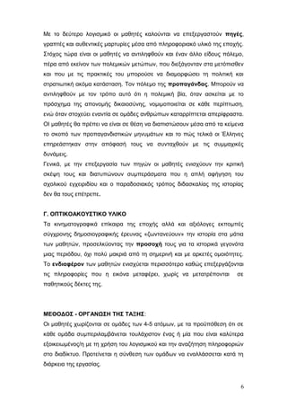 Με το δεύτερο λογισμικό οι μαθητές καλούνται να επεξεργαστούν πηγές,
γραπτές και αυθεντικές μαρτυρίες μέσα από πληροφοριακό υλικό της εποχής.
Στόχος τώρα είναι οι μαθητές να αντιληφθούν και έναν άλλο είδους πόλεμο,
πέρα από εκείνον των πολεμικών μετώπων, που διεξάγονταν στα μετόπισθεν
και που με τις πρακτικές του μπορούσε να διαμορφώσει τη πολιτική και
στρατιωτική ακόμα κατάσταση. Τον πόλεμο της προπαγάνδας. Μπορούν να
αντιληφθούν με τον τρόπο αυτό ότι η πολεμική βία, όταν ασκείται με το
πρόσχημα της απονομής δικαιοσύνης, νομιμοποιείται σε κάθε περίπτωση,
ενώ όταν στοχεύει εναντία σε ομάδες ανθρώπων καταρρίπτεται απερίφραστα.
ΟΙ μαθητές θα πρέπει να είναι σε θέση να διαπιστώσουν μέσα από τα κείμενα
το σκοπό των προπαγανδιστικών μηνυμάτων και το πώς τελικά οι Έλληνες
επηρεάστηκαν στην απόφασή τους να συνταχθούν με τις συμμαχικές
δυνάμεις.
Γενικά, με την επεξεργασία των πηγών οι μαθητές ενισχύουν την κριτική
σκέψη τους και διατυπώνουν συμπεράσματα που η απλή αφήγηση του
σχολικού εγχειριδίου και ο παραδοσιακός τρόπος διδασκαλίας της ιστορίας
δεν θα τους επέτρεπε.
Γ. ΟΠΤΙΚΟΑΚΟΥΣΤΙΚΟ ΥΛΙΚΟ
Τα κινηματογραφικά επίκαιρα της εποχής αλλά και αξιόλογες εκπομπές
σύγχρονης δημοσιογραφικής έρευνας «ζωντανεύουν» την ιστορία στα μάτια
των μαθητών, προσελκύοντας την προσοχή τους για τα ιστορικά γεγονότα
μιας περιόδου, όχι πολύ μακριά από τη σημερινή και με αρκετές ομοιότητες.
Το ενδιαφέρον των μαθητών ενισχύεται περισσότερο καθώς επεξεργάζονται
τις πληροφορίες που η εικόνα μεταφέρει, χωρίς να μετατρέπονται σε
παθητικούς δέκτες της.
ΜΕΘΟΔΟΣ - ΟΡΓΑΝΩΣΗ ΤΗΣ ΤΑΞΗΣ:
Οι μαθητές χωρίζονται σε ομάδες των 4-5 ατόμων, με τα προϋπόθεση ότι σε
κάθε ομάδα συμπεριλαμβάνεται τουλάχιστον ένας ή μία που είναι καλύτερα
εξοικειωμένος/η με τη χρήση του λογισμικού και την αναζήτηση πληροφοριών
στο διαδίκτυο. Προτείνεται η σύνθεση των ομάδων να εναλλάσσεται κατά τη
διάρκεια της εργασίας.
6
 