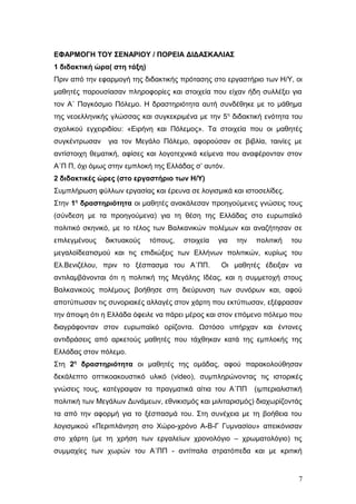 ΕΦΑΡΜΟΓΗ ΤΟΥ ΣΕΝΑΡΙΟΥ / ΠΟΡΕΙΑ ΔΙΔΑΣΚΑΛΙΑΣ
1 διδακτική ώρα( στη τάξη)
Πριν από την εφαρμογή της διδακτικής πρότασης στο εργαστήριο των Η/Υ, οι
μαθητές παρουσίασαν πληροφορίες και στοιχεία που είχαν ήδη συλλέξει για
τον Α΄ Παγκόσμιο Πόλεμο. Η δραστηριότητα αυτή συνδέθηκε με το μάθημα
της νεοελληνικής γλώσσας και συγκεκριμένα με την 5η
διδακτική ενότητα του
σχολικού εγχειριδίου: «Ειρήνη και Πόλεμος». Τα στοιχεία που οι μαθητές
συγκέντρωσαν για τον Μεγάλο Πόλεμο, αφορούσαν σε βιβλία, ταινίες με
αντίστοιχη θεματική, αφίσες και λογοτεχνικά κείμενα που αναφέρονταν στον
Α΄Π Π, όχι όμως στην εμπλοκή της Ελλάδας σ’ αυτόν.
2 διδακτικές ώρες (στο εργαστήριο των Η/Υ)
Συμπλήρωση φύλλων εργασίας και έρευνα σε λογισμικά και ιστοσελίδες.
Στην 1η
δραστηριότητα οι μαθητές ανακάλεσαν προηγούμενες γνώσεις τους
(σύνδεση με τα προηγούμενα) για τη θέση της Ελλάδας στο ευρωπαϊκό
πολιτικό σκηνικό, με το τέλος των Βαλκανικών πολέμων και αναζήτησαν σε
επιλεγμένους δικτυακούς τόπους, στοιχεία για την πολιτική του
μεγαλοϊδεατισμού και τις επιδιώξεις των Ελλήνων πολιτικών, κυρίως του
Ελ.Βενιζέλου, πριν το ξέσπασμα του Α΄ΠΠ. Οι μαθητές έδειξαν να
αντιλαμβάνονται ότι η πολιτική της Μεγάλης Ιδέας, και η συμμετοχή στους
Βαλκανικούς πολέμους βοήθησε στη διεύρυνση των συνόρων και, αφού
αποτύπωσαν τις συνοριακές αλλαγές στον χάρτη που εκτύπωσαν, εξέφρασαν
την άποψη ότι η Ελλάδα όφειλε να πάρει μέρος και στον επόμενο πόλεμο που
διαγράφονταν στον ευρωπαϊκό ορίζοντα. Ωστόσο υπήρχαν και έντονες
αντιδράσεις από αρκετούς μαθητές που τάχθηκαν κατά της εμπλοκής της
Ελλάδας στον πόλεμο.
Στη 2η
δραστηριότητα οι μαθητές της ομάδας, αφού παρακολούθησαν
δεκάλεπτο οπτικοακουστικό υλικό (video), συμπληρώνοντας τις ιστορικές
γνώσεις τους, κατέγραψαν τα πραγματικά αίτια του Α΄ΠΠ (ιμπεριαλιστική
πολιτική των Μεγάλων Δυνάμεων, εθνικισμός και μιλιταρισμός) διαχωρίζοντάς
τα από την αφορμή για το ξέσπασμά του. Στη συνέχεια με τη βοήθεια του
λογισμικού «Περιπλάνηση στο Χώρο-χρόνο Α-Β-Γ Γυμνασίου» απεικόνισαν
στο χάρτη (με τη χρήση των εργαλείων χρονολόγιο – χρωματολόγιο) τις
συμμαχίες των χωρών του Α΄ΠΠ - αντίπαλα στρατόπεδα και με κριτική
7
 