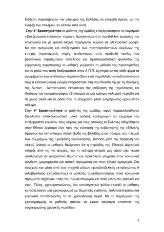 διάθεση παρατήρησαν την ολιγωρία της Ελλάδας να ενταχθεί άμεσα, με την
έναρξη του πολέμου, σε κάποιο από αυτά.
Στην 3η
δραστηριότητα οι μαθητές της ομάδας επεξεργάστηκαν το λογισμικό
«Επεξεργασία ιστορικών πηγών». Εργάστηκαν στο περιβάλλον εργασίας του
λογισμικού και με κριτική σκέψη παρήγαγαν κείμενο σε ηλεκτρονική μορφή.
Με την ανάγνωση και επεξεργασία των προπαγανδιστικών κειμένων της
εποχής (πρωτογενείς πηγές: απόσπασμα από προβολή ταινίας του
βρετανικού στρατιωτικού επιτελείου και προπαγανδιστικό φυλλάδιο της
γερμανικής αεροπορίας) οι μαθητές γνώρισαν τη μέθοδο της προπαγάνδας
και το ρόλο που αυτή διαδραμάτισε στον Α΄Π.Π. εξυπηρετώντας κάθε φορά τα
συμφέροντα των αντίπαλων στρατοπέδων ενώ παράλληλα συνειδητοποίησαν
πώς η ελληνική κοινή γνώμη επηρεάστηκε στη σύμπλευσή της με τις δυνάμεις
της Αντάντ. Διαπίστωσαν γενικότερα την επίδραση της τεχνολογίας και
ιδιαίτερα του κινηματογράφου (Επίκαιρα) σε μια κρίσιμη πολεμική περίοδο για
τη χώρα αλλά και το ρόλο που τα σύγχρονα μέσα ενημέρωσης έχουν στον
πόλεμο.
Στην 4η
δραστηριότητα οι μαθητές της ομάδας, αφού παρακολούθησαν
δεκάλεπτο οπτικοακουστικό υλικό (video), κατέγραψαν σε έγγραφο του
επεξεργαστή κειμένου τους λόγους για τους οποίους οι Έλληνες οδηγήθηκαν
στον Εθνικό Διχασμό λίγο πριν την σύσταση της κυβέρνησης της «Εθνικής
Αμύνης» και την επίσημη πλέον έξοδο της Ελλάδας στον πόλεμο, στο πλευρό
των συμμάχων της Εγκάρδιας Συνεννόησης. Ωστόσο μετά την προβολή του
υλικού (video) οι μαθητές θεώρησαν ότι η περίοδος του Εθνικού Διχασμού
υπήρξε από τις πιο ατυχείς, για τη νεότερη ιστορία μας αφού είχε τελικό
απολογισμό σε ανθρώπινα θύματα και προκάλεσε ρήγματα στην κοινωνική
σύνθεση (μικρομεσαία και αστικά στρώματα) και στην εθνική ομοψυχία. Στη
συνέχεια και μέσα από ένα παιχνίδι ρόλων (φιλοβενιζελικός εκπρόσωπος #
φιλοβασιλικός εκπρόσωπος) οι μαθητές συνειδητοποίησαν ποια κοινωνικά
στρώματα τάχθηκαν υπέρ του πρωθυπουργού και ποια υπέρ του βασιλιά και
γιατί. Τέλος, χρησιμοποιώντας ένα υπολογιστικό φύλλο (excel) οι μαθητές
κατασκεύασαν μία χρονογραμμή με θεματικές ενότητες: πολιτικά/στρατιωτικά
γεγονότα τοποθετώντας τα σε χρονολογική σειρά. Με τη δημιουργία της
χρονογραμμής οι μαθητές φάνηκε να έχουν καλύτερη εποπτεία της
συγκεκριμένης χρονικής περιόδου.
8
 