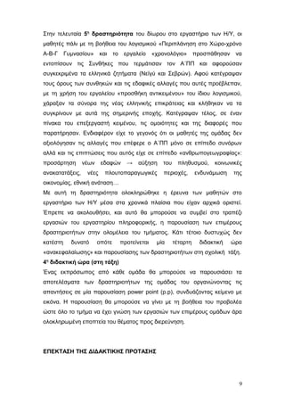 Στην τελευταία 5η
δραστηριότητα του δίωρου στο εργαστήριο των Η/Υ, οι
μαθητές πάλι με τη βοήθεια του λογισμικού «Περιπλάνηση στο Χώρο-χρόνο
Α-Β-Γ Γυμνασίου» και το εργαλείο «χρονολόγιο» προσπάθησαν να
εντοπίσουν τις Συνθήκες που τερμάτισαν τον Α΄ΠΠ και αφορούσαν
συγκεκριμένα τα ελληνικά ζητήματα (Νεϊγύ και Σεβρών). Αφού κατέγραψαν
τους όρους των συνθηκών και τις εδαφικές αλλαγές που αυτές προέβλεπαν,
με τη χρήση του εργαλείου «προσθήκη αντικειμένου» του ίδιου λογισμικού,
χάραξαν τα σύνορα της νέας ελληνικής επικράτειας και κλήθηκαν να τα
συγκρίνουν με αυτά της σημερινής εποχής. Κατέγραψαν τέλος, σε έναν
πίνακα του επεξεργαστή κειμένου, τις ομοιότητες και της διαφορές που
παρατήρησαν. Ενδιαφέρον είχε το γεγονός ότι οι μαθητές της ομάδας δεν
αξιολόγησαν τις αλλαγές που επέφερε ο Α΄ΠΠ μόνο σε επίπεδο συνόρων
αλλά και τις επιπτώσεις που αυτός είχε σε επίπεδο «ανθρωπογεωγραφίας»:
προσάρτηση νέων εδαφών → αύξηση του πληθυσμού, κοινωνικές
ανακατατάξεις, νέες πλουτοπαραγωγικές περιοχές, ενδυνάμωση της
οικονομίας, εθνική ανάταση…
Με αυτή τη δραστηριότητα ολοκληρώθηκε η έρευνα των μαθητών στο
εργαστήριο των Η/Υ μέσα στα χρονικά πλαίσια που είχαν αρχικά οριστεί.
Έπρεπε να ακολουθήσει, και αυτό θα μπορούσε να συμβεί στο τραπέζι
εργασιών του εργαστηρίου πληροφορικής, η παρουσίαση των επιμέρους
δραστηριοτήτων στην ολομέλεια του τμήματος. Κάτι τέτοιο δυστυχώς δεν
κατέστη δυνατό οπότε προτείνεται μία τέταρτη διδακτική ώρα
«ανακεφαλαίωσης» και παρουσίασης των δραστηριοτήτων στη σχολική τάξη.
4η
διδακτική ώρα (στη τάξη)
Ένας εκπρόσωπος από κάθε ομάδα θα μπορούσε να παρουσιάσει τα
αποτελέσματα των δραστηριοτήτων της ομάδας του οργανώνοντας τις
απαντήσεις σε μία παρουσίαση power point (p.p), συνδυάζοντας κείμενο με
εικόνα. Η παρουσίαση θα μπορούσε να γίνει με τη βοήθεια του προβολέα
ώστε όλο το τμήμα να έχει γνώση των εργασιών των επιμέρους ομάδων άρα
ολοκληρωμένη εποπτεία του θέματος προς διερεύνηση.
ΕΠΕΚΤΑΣΗ ΤΗΣ ΔΙΔΑΚΤΙΚΗΣ ΠΡΟΤΑΣΗΣ
9
 