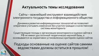 Актуальность темы исследования
4
Существующие походы к организации мониторинга и оценки сайтов в
РФ не имеют достаточной теоретическо-научной базы, а
основываются на нормативно установленных критериях оценки сайтов
Подходы основанные на оценке сайтов самими
ведомствами должны остаться в прошлом!
Сайты – важнейший инструмент взаимодействия
электронного государства и информационного общества
Динамика развития информационных технологий не позволяет
оперативно учитывать изменения без участия граждан и качественной
системы мониторинга
 